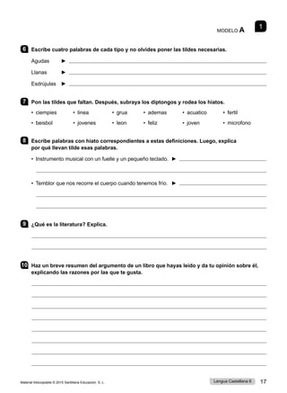 Material fotocopiable © 2015 Santillana Educación, S. L. 17
Lengua Castellana 6
1
MODELO A
6 Escribe cuatro palabras de cada tipo y no olvides poner las tildes necesarias.
Agudas ► 
Llanas ► 
Esdrújulas ► 
7 Pon las tildes que faltan. Después, subraya los diptongos y rodea los hiatos.
• ciempies • linea • grua • ademas • acuatico • fertil
• beisbol • jovenes • leon • feliz • joven • microfono
8 Escribe palabras con hiato correspondientes a estas definiciones. Luego, explica
por qué llevan tilde esas palabras.
• Instrumento musical con un fuelle y un pequeño teclado. ► 
• Temblor que nos recorre el cuerpo cuando tenemos frío. ► 
9 ¿Qué es la literatura? Explica.
10 Haz un breve resumen del argumento de un libro que hayas leído y da tu opinión sobre él,
explicando las razones por las que te gusta.
 
