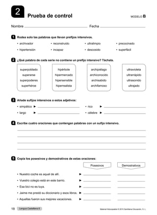 Material fotocopiable © 2015 Santillana Educación, S. L.
18 Lengua Castellana 6
Nombre Fecha
MODELO B
Prueba de control
2
1 Rodea solo las palabras que llevan prefijos intensivos.
• archivador • reconstruido • ultralimpio • precocinado
• hipertensión • incapaz • descosido • superfácil
2 ¿Qué palabra de cada serie no contiene un prefijo intensivo? Táchala.
superpoblado
superarse
superpoderes
superhéroe
hipérbole
hipermercado
hipersensible
hiperrealista
archipiélago
archiconocido
archisabido
archifamoso
ultravioleta
ultrarrápido
ultrasonido
ultrajado
3 Añade sufijos intensivos a estos adjetivos:
• simpático ►    • rico 	 ►
• largo 	 ►    • célebre ►
4 Escribe cuatro oraciones que contengan palabras con un sufijo intensivo.
5 Copia los posesivos y demostrativos de estas oraciones:
Posesivos Demostrativos
• Nuestro coche es aquel de allí. ►
• Vuestro colegio está en este barrio. ►
• Esa bici no es tuya. ►
• Jaime me prestó su diccionario y esos libros. ►
• Aquellas fueron sus mejores vacaciones. ►
 