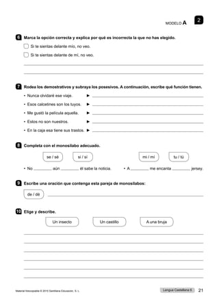 Material fotocopiable © 2015 Santillana Educación, S. L. 21
Lengua Castellana 6
2
MODELO A
6 Marca la opción correcta y explica por qué es incorrecta la que no has elegido.
Si te sientas delante mío, no veo.
Si te sientas delante de mí, no veo.


7 Rodea los demostrativos y subraya los posesivos. A continuación, escribe qué función tienen.
• Nunca olvidaré ese viaje. 	 ► 
• Esos calcetines son los tuyos. ► 
• Me gustó la película aquella. 	 ► 
• Estos no son nuestros. ► 
• En la caja esa tiene sus trastos. 	► 
8 Completa con el monosílabo adecuado.
se / sé
     
si / sí mi / mí
     
tu / tú
• No aún él sabe la noticia. • A me encanta jersey.
9 Escribe una oración que contenga esta pareja de monosílabos:
de / dé   
10 Elige y describe.
Un insecto
       
Un castillo
       
A una bruja






 