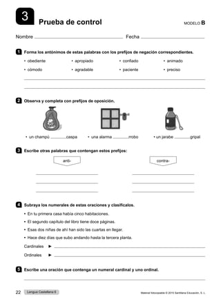 Material fotocopiable © 2015 Santillana Educación, S. L.
22 Lengua Castellana 6
Nombre Fecha
MODELO B
Prueba de control
1 Forma los antónimos de estas palabras con los prefijos de negación correspondientes.
• obediente • apropiado • confiado • animado
• cómodo • agradable • paciente • preciso


2 Observa y completa con prefijos de oposición.
• un champú caspa • una alarma rrobo • un jarabe gripal
3 Escribe otras palabras que contengan estos prefijos:
anti- contra-
4 Subraya los numerales de estas oraciones y clasifícalos.
• En tu primera casa había cinco habitaciones.
• El segundo capítulo del libro tiene doce páginas.
• Esas dos niñas de ahí han sido las cuartas en llegar.
• Hace diez días que subo andando hasta la tercera planta.
Cardinales ► 
Ordinales ► 
5 Escribe una oración que contenga un numeral cardinal y uno ordinal.

3
 