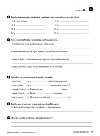 Material fotocopiable © 2015 Santillana Educación, S. L. 23
Lengua Castellana 6
MODELO B
6 Escribe los numerales cardinales y ordinales correspondientes a estas cifras:
1 ► uno, primero 12 ►
6 ► 16 ►
10 ► 20 ►
11 ► 30 ►
7 Rodea los indefinidos y analízalos morfológicamente.
• En el salón de actos quedaban pocas sillas vacías.

• Necesito saber si va a ir algún profesor con vosotros a la excursión.

• A Javi le duele el estómago porque ha comido demasiadas golosinas.

• Ningún alumno de sexto ha quedado finalista en el concurso.

8 Completa las oraciones con la opción correcta.
• que / qué 	 ► ¡ película tan graciosa!
• quien / quién 	 ► ¿ es tu cantante preferido?
• cuando / cuándo 	 ► Podemos irnos quieras.
• donde / dónde 	 ► No sé vive Javier.
• como / cómo 	 ► Mi hermano es pelirrojo, yo.
9 Escribe una oración en la que aparezca la palabra qué.
No debe contener signos de interrogación ni de exclamación.

10 ¿Cuáles son los principales géneros literarios?


3
 