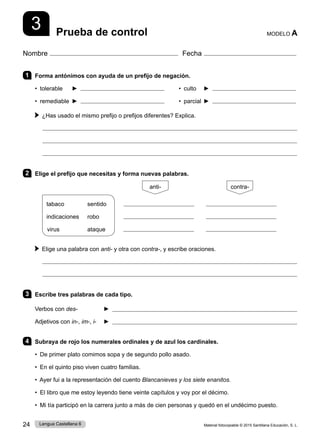 Material fotocopiable © 2015 Santillana Educación, S. L.
24 Lengua Castellana 6
Nombre Fecha
Prueba de control MODELO A
3
1 Forma antónimos con ayuda de un prefijo de negación.
• tolerable ► • culto ►
• remediable ► • parcial ►
¿Has usado el mismo prefijo o prefijos diferentes? Explica.



2 Elige el prefijo que necesitas y forma nuevas palabras.
tabaco sentido
indicaciones robo
virus ataque
        
    
    
Elige una palabra con anti- y otra con contra-, y escribe oraciones.


3 Escribe tres palabras de cada tipo.
Verbos con des- ► 
Adjetivos con in-, im-, i- ► 
4 Subraya de rojo los numerales ordinales y de azul los cardinales.
• De primer plato comimos sopa y de segundo pollo asado.
• En el quinto piso viven cuatro familias.
• Ayer fui a la representación del cuento Blancanieves y los siete enanitos.
• El libro que me estoy leyendo tiene veinte capítulos y voy por el décimo.
• Mi tía participó en la carrera junto a más de cien personas y quedó en el undécimo puesto.
anti- contra-
 