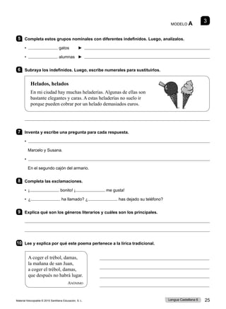 Material fotocopiable © 2015 Santillana Educación, S. L. 25
Lengua Castellana 6
MODELO A 3
5 Completa estos grupos nominales con diferentes indefinidos. Luego, analízalos.
• gatos ► 
• alumnas ► 
6 Subraya los indefinidos. Luego, escribe numerales para sustituirlos.
Helados, helados
En mi ciudad hay muchas heladerías. Algunas de ellas son
bastante elegantes y caras. A estas heladerías no suelo ir
porque pueden cobrar por un helado demasiados euros.

7 Inventa y escribe una pregunta para cada respuesta.
• 
Marcelo y Susana.
• 
En el segundo cajón del armario.
8 Completa las exclamaciones.
• ¡ bonito! ¡ me gusta!
• ¿ ha llamado? ¿ has dejado su teléfono?
9 Explica qué son los géneros literarios y cuáles son los principales.


10 Lee y explica por qué este poema pertenece a la lírica tradicional.




A coger el trébol, damas,
la mañana de san Juan,
a coger el trébol, damas,
que después no habrá lugar.
Anónimo
 