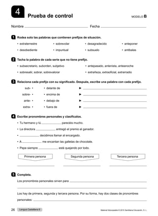 Material fotocopiable © 2015 Santillana Educación, S. L.
26 Lengua Castellana 6
Nombre Fecha
MODELO B
Prueba de control
4
1 Rodea solo las palabras que contienen prefijos de situación.
• extraterrestre • sobrevolar • desagradecido • anteponer
• desobediente • impuntual • subsuelo • antibalas
2 Tacha la palabra de cada serie que no tiene prefijo.
• subsecretario, suborden, subjetivo • antepasado, antenista, anteanoche
• sobresalir, sobrar, sobrevalorar • extrañeza, extraoficial, extrarradio
3 Relaciona cada prefijo con su significado. Después, escribe una palabra con cada prefijo.
sub- • • delante de ► 
sobre- • • encima de ► 
ante- • • debajo de ► 
extra- • • fuera de ► 
4 Escribe pronombres personales y clasifícalos.
• Tu hermano y tú parecéis mucho.
• La directora entregó el premio al ganador.
• decidimos llamar al encargado.
• A me encantan las galletas de chocolate.
• Pepe siempre está quejando por todo.
Primera persona Segunda persona Tercera persona
5 Completa.
Los pronombres personales sirven para 

Los hay de primera, segunda y tercera persona. Por su forma, hay dos clases de pronombres
personales: 
 