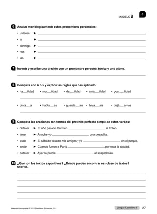 Material fotocopiable © 2015 Santillana Educación, S. L. 27
Lengua Castellana 6
MODELO B 4
6 Analiza morfológicamente estos pronombres personales:
• ustedes ► 
• te ► 
• conmigo 	 ► 
• nos ► 
• las ► 
7 Inventa y escribe una oración con un pronombre personal tónico y uno átono.

8 Completa con b o v y explica las reglas que has aplicado.
• ha ilidad • mo ilidad • de ilidad • ama ilidad • posi ilidad

• pinta a • habla as • guarda an • lleva ais • dejá amos

9 Completa las oraciones con formas del pretérito perfecto simple de estos verbos:
• obtener ► El año pasado Carmen el trofeo.
• tener ► Anoche yo una pesadilla.
• estar ► El sábado pasado mis amigos y yo en el parque.
• andar ► Cuando fueron a París por toda la ciudad.
• detener ► Ayer la policía al sospechoso.
10 ¿Qué son los textos expositivos? ¿Dónde puedes encontrar esa clase de textos?
Escribe.





 