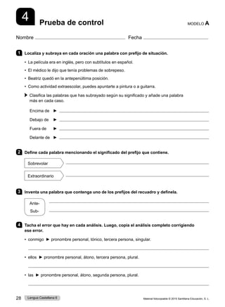 Material fotocopiable © 2015 Santillana Educación, S. L.
28 Lengua Castellana 6
Nombre Fecha
Prueba de control MODELO A
4
1 Localiza y subraya en cada oración una palabra con prefijo de situación.
• La película era en inglés, pero con subtítulos en español.
• El médico le dijo que tenía problemas de sobrepeso.
• Beatriz quedó en la antepenúltima posición.
• Como actividad extraescolar, puedes apuntarte a pintura o a guitarra.
 
Clasifica las palabras que has subrayado según su significado y añade una palabra
más en cada caso.
Encima de ► 
Debajo de ► 
Fuera de ► 
Delante de ► 
2 Define cada palabra mencionando el significado del prefijo que contiene.
Sobrevolar

Extraordinario

3 Inventa una palabra que contenga uno de los prefijos del recuadro y defínela.
Ante-
Sub-
  

4 Tacha el error que hay en cada análisis. Luego, copia el análisis completo corrigiendo
ese error.
• conmigo ► pronombre personal, tónico, tercera persona, singular.

• ellos ► pronombre personal, átono, tercera persona, plural.

• las ► pronombre personal, átono, segunda persona, plural.

 