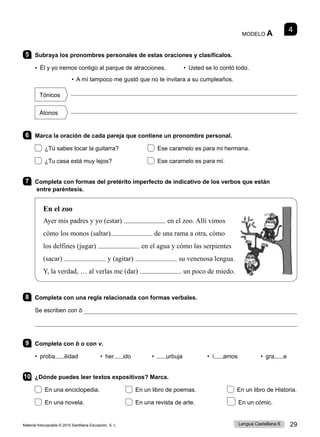Material fotocopiable © 2015 Santillana Educación, S. L. 29
Lengua Castellana 6
MODELO A 4
5 Subraya los pronombres personales de estas oraciones y clasifícalos.
• Él y yo iremos contigo al parque de atracciones.    • Usted se lo contó todo.
• A mí tampoco me gustó que no te invitara a su cumpleaños.
Tónicos

Átonos

6 Marca la oración de cada pareja que contiene un pronombre personal.
¿Tú sabes tocar la guitarra? 	 Ese caramelo es para mi hermana.
¿Tu casa está muy lejos? Ese caramelo es para mí.
7 Completa con formas del pretérito imperfecto de indicativo de los verbos que están
entre paréntesis.
En el zoo
Ayer mis padres y yo (estar) en el zoo. Allí vimos
cómo los monos (saltar) de una rama a otra, cómo
los delfines (jugar) en el agua y cómo las serpientes
(sacar) y (agitar) su venenosa lengua.
Y, la verdad, … al verlas me (dar) un poco de miedo.
8 Completa con una regla relacionada con formas verbales.
Se escriben con b 

9 Completa con b o con v.
• proba ilidad • her ido • urbuja • í amos • gra e
10 ¿Dónde puedes leer textos expositivos? Marca.
En una enciclopedia. En un libro de poemas. En un libro de Historia.
En una novela. En una revista de arte. En un cómic.
 
