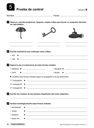 Material fotocopiable © 2015 Santillana Educación, S. L.
30 Lengua Castellana 6
Nombre Fecha
MODELO B
Prueba de control
5
1 Observa y escribe sustantivos. Después, emplea sufijos para formar un sustantivo derivado
de cada palabra.
2 Escribe sustantivos que contengan estos sufijos:
• -ero ► 
• -ista ► 
3 Separa la raíz y la desinencia de estas formas verbales:
• hablarían ► • dibujaste ►
• viviré ► • teníais ►
 
Clasifica esas formas verbales según la conjugación a la que pertenecen.
1.ª conjugación ► 
2.ª conjugación ► 
3.ª conjugación ► 
4 Escribe los nombres de dos tiempos imperfectos del modo subjuntivo.

5 Analiza morfológicamente estas formas verbales:
• escribieseis ► 
• viniste ► 
• hablaran ► 
• hayan ido ► 
 
