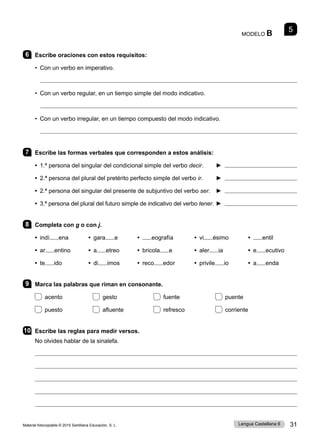 Material fotocopiable © 2015 Santillana Educación, S. L. 31
Lengua Castellana 6
MODELO B 5
6 Escribe oraciones con estos requisitos:
• Con un verbo en imperativo.

• Con un verbo regular, en un tiempo simple del modo indicativo.

• Con un verbo irregular, en un tiempo compuesto del modo indicativo.

7 Escribe las formas verbales que corresponden a estos análisis:
• 1.ª persona del singular del condicional simple del verbo decir. 	 ► 
• 2.ª persona del plural del pretérito perfecto simple del verbo ir. ► 
• 2.ª persona del singular del presente de subjuntivo del verbo ser. ► 
• 3.ª persona del plural del futuro simple de indicativo del verbo tener. ► 
8 Completa con g o con j.
• indí ena • gara e • eografía	 • vi ésimo	 • entil
• ar entino • a etreo • bricola e • aler ia	 • e ecutivo
• te ido • di imos • reco edor	 • privile io	 • a enda
9 Marca las palabras que riman en consonante.
acento gesto fuente puente
puesto afluente refresco corriente
10 Escribe las reglas para medir versos.
No olvides hablar de la sinalefa.





 