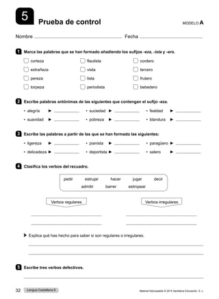 Material fotocopiable © 2015 Santillana Educación, S. L.
32 Lengua Castellana 6
Nombre Fecha
Prueba de control MODELO A
5
1 Marca las palabras que se han formado añadiendo los sufijos -eza, -ista y -ero.
corteza flautista cordero
extrañeza vista tercero
pereza lista frutero
torpeza periodista bebedero
2 Escribe palabras antónimas de las siguientes que contengan el sufijo -eza.
• alegría ► • suciedad ► • fealdad ►
• suavidad ► • pobreza ► • blandura ►
3 Escribe las palabras a partir de las que se han formado las siguientes:
• ligereza ► • pianista ► • paragüero ►
• delicadeza ► • deportista ► • salero ►
4 Clasifica los verbos del recuadro.
pedir      estrujar      hacer      jugar      decir
admitir      barrer      estropear
Verbos regulares Verbos irregulares
 
Explica qué has hecho para saber si son regulares o irregulares.


5 Escribe tres verbos defectivos.

 