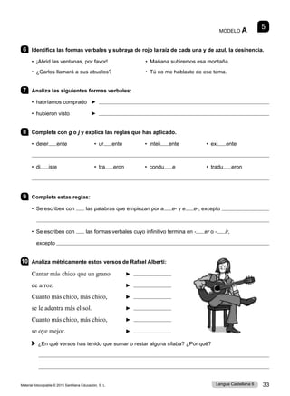 Material fotocopiable © 2015 Santillana Educación, S. L. 33
Lengua Castellana 6
MODELO A 5
6 Identifica las formas verbales y subraya de rojo la raíz de cada una y de azul, la desinencia.
• ¡Abrid las ventanas, por favor! • Mañana subiremos esa montaña.
• ¿Carlos llamará a sus abuelos? • Tú no me hablaste de ese tema.
7 Analiza las siguientes formas verbales:
• habríamos comprado ► 
• hubieron visto ► 
8 Completa con g o j y explica las reglas que has aplicado.
• deter ente • ur ente • inteli ente • exi ente

• di iste • tra eron • condu e • tradu eron

9 Completa estas reglas:
• Se escriben con las palabras que empiezan por a e- y e e-, excepto 

• Se escriben con las formas verbales cuyo infinitivo termina en - er o - ir,
excepto 
10 Analiza métricamente estos versos de Rafael Alberti:
Cantar más chico que un grano ►
de arroz. ►
Cuanto más chico, más chico, ►
se le adentra más el sol. ►
Cuanto más chico, más chico, ►
se oye mejor. ►
 
¿En qué versos has tenido que sumar o restar alguna sílaba? ¿Por qué?


 