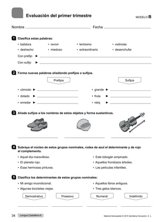 Material fotocopiable © 2015 Santillana Educación, S. L.
34 Lengua Castellana 6
Nombre Fecha
MODELO B
Evaluación del primer trimestre
1 Clasifica estas palabras:
• batidora 	 • revivir 	 • lentísimo 	 • violinista
• deshecho 	 • miedoso 	 • extraordinario 	 • desenchufar
Con prefijo ► 
Con sufijo ► 
2 Forma nuevas palabras añadiendo prefijos o sufijos.
Prefijos Sufijos
• cómodo ► • grande ►
• dotado ► • fruta ►
• enredar ► • reloj ►
3 Añade sufijos a los nombres de estos objetos y forma sustantivos.
4 Subraya el núcleo de estos grupos nominales, rodea de azul el determinante y de rojo
el complemento.
• Aquel día maravilloso. • Este tobogán empinado.
• El planeta rojo. • Aquellos frondosos árboles.
• Esas hermosas pinturas. • Las películas infantiles.
5 Clasifica los determinantes de estos grupos nominales:
• Mi amigo incondicional. • Aquellos libros antiguos.
• Algunas bicicletas viejas. • Tres gatos blancos.
Demostrativo Posesivo Numeral Indefinido
 