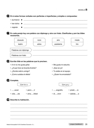 Material fotocopiable © 2015 Santillana Educación, S. L. 35
Lengua Castellana 6
MODELO B
6 Di si estas formas verbales son perfectas o imperfectas y simples o compuestas:
• durmieron ► 
• han dicho ► 
• viajarán ► 
7 En cada pareja hay una palabra con diptongo y otra con hiato. Clasifícalas y pon las tildes
necesarias.
clausula
teatro
rocio
adios
aire
pasteleria
miedo
trio
Palabras con diptongo

Palabras con hiato

8 Escribe tilde en las palabras que lo precisen.
• A mi no me gusta gritar. • Me gusta mi estuche.
• ¿A que hora se levanta Andrés? • ¡Que se yo!
• ¿Donde está tu amigo? • Tu estás en el equipo.
• ¡Como sudaba el atleta! • ¿Quien ha encestado?
9 Completa.
Con b o v Con g o j
• uscar • perci ir • eografía • presti io
• vola ais • ama ilidad • di eron • sabota e
10 Describe tu habitación.





 