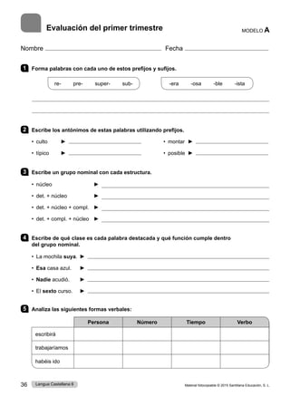 Material fotocopiable © 2015 Santillana Educación, S. L.
36 Lengua Castellana 6
Nombre Fecha
Evaluación del primer trimestre MODELO A
1 Forma palabras con cada uno de estos prefijos y sufijos.
re-   pre-   super-   sub-
    
-era   -osa   -ble   -ista
2 Escribe los antónimos de estas palabras utilizando prefijos.
• culto ► • montar ►
• típico ► • posible ►
3 Escribe un grupo nominal con cada estructura.
• núcleo 	 ► 
• det. + núcleo 	 ► 
• det. + núcleo + compl. 	 ► 
• det. + compl. + núcleo  	► 
4 Escribe de qué clase es cada palabra destacada y qué función cumple dentro
del grupo nominal.
• La mochila suya. ► 
• Esa casa azul. ► 
• Nadie acudió. ► 
• El sexto curso. ► 
5 Analiza las siguientes formas verbales:
Persona Número Tiempo Verbo
escribirá
trabajaríamos
habéis ido
 