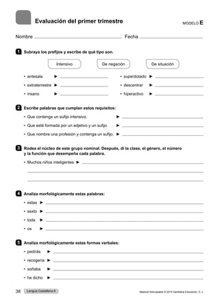 Material fotocopiable © 2015 Santillana Educación, S. L.
38 Lengua Castellana 6
Nombre Fecha
Evaluación del primer trimestre
1 Subraya los prefijos y escribe de qué tipo son.
Intensivo
    
De negación
    
De situación
• antesala ► • superdotado ►
• extraterrestre ► • descentrar ►
• insano ► • hiperactivo ►
2 Escribe palabras que cumplan estos requisitos:
• Que contenga un sufijo intensivo. ► 
• Que esté formada por un adjetivo y un sufijo. ► 
• Que nombre una profesión y contenga un sufijo. ► 
3 Rodea el núcleo de este grupo nominal. Después, di la clase, el género, el número
y la función que desempeña cada palabra.
• Muchos niños inteligentes ► 
4 Analiza morfológicamente estas palabras:
• estas ► 
• sexto ► 
• toda ► 
• os ► 
5 Analiza morfológicamente estas formas verbales:
• pedirás ► 
• recogería ► 
• soñaba ► 
• he dicho ► 
MODELO E
 