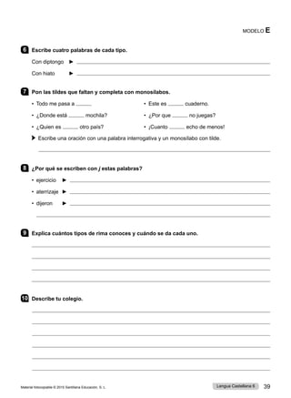 Material fotocopiable © 2015 Santillana Educación, S. L. 39
Lengua Castellana 6
6 Escribe cuatro palabras de cada tipo.
Con diptongo ► 
Con hiato ► 
7 Pon las tildes que faltan y completa con monosílabos.
• Todo me pasa a • Este es cuaderno.
• ¿Donde está mochila? • ¿Por que no juegas?
• ¿Quien es otro país? • ¡Cuanto echo de menos!
Escribe una oración con una palabra interrogativa y un monosílabo con tilde.

8 ¿Por qué se escriben con j estas palabras?
• ejercicio ► 
• aterrizaje ► 
• dijeron ► 

9 Explica cuántos tipos de rima conoces y cuándo se da cada uno.




10 Describe tu colegio.
MODELO E
 