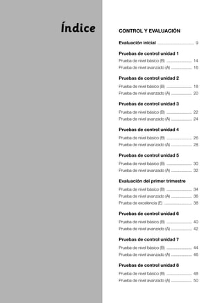 CONTROL Y EVALUACIÓN
Evaluación inicial ................................. 9
Pruebas de control unidad 1
Prueba de nivel básico (B) ....................... 14
Prueba de nivel avanzado (A) ................... 16
Pruebas de control unidad 2
Prueba de nivel básico (B) ....................... 18
Prueba de nivel avanzado (A) ................... 20
Pruebas de control unidad 3
Prueba de nivel básico (B) ....................... 22
Prueba de nivel avanzado (A) ................... 24
Pruebas de control unidad 4
Prueba de nivel básico (B) ....................... 26
Prueba de nivel avanzado (A) ................... 28
Pruebas de control unidad 5
Prueba de nivel básico (B) ....................... 30
Prueba de nivel avanzado (A) ................... 32
Evaluación del primer trimestre
Prueba de nivel básico (B) ....................... 34
Prueba de nivel avanzado (A) ................... 36
Prueba de excelencia (E) ......................... 38
Pruebas de control unidad 6
Prueba de nivel básico (B) ....................... 40
Prueba de nivel avanzado (A) ................... 42
Pruebas de control unidad 7
Prueba de nivel básico (B) ....................... 44
Prueba de nivel avanzado (A) ................... 46
Pruebas de control unidad 8
Prueba de nivel básico (B) ....................... 48
Prueba de nivel avanzado (A) ................... 50
Índice
 