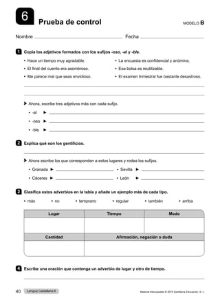 Material fotocopiable © 2015 Santillana Educación, S. L.
40 Lengua Castellana 6
Nombre Fecha
MODELO B
Prueba de control
6
1 Copia los adjetivos formados con los sufijos -oso, -al y -ble.
• Hace un tiempo muy agradable. • La encuesta es confidencial y anónima.
• El final del cuento era asombroso. • Esa bolsa es reutilizable.
• Me parece mal que seas envidioso. • El examen trimestral fue bastante desastroso.


 
Ahora, escribe tres adjetivos más con cada sufijo.
• -al ► 
• -oso ► 
• -ble ► 
2 Explica qué son los gentilicios.

 
Ahora escribe los que corresponden a estos lugares y rodea los sufijos.
• Granada ► • Sevilla ►
• Cáceres ► 		• León ►
3 Clasifica estos adverbios en la tabla y añade un ejemplo más de cada tipo.
• más        • no        • temprano        • regular        • también        • arriba
Lugar Tiempo Modo
Cantidad Afirmación, negación o duda
4 Escribe una oración que contenga un adverbio de lugar y otro de tiempo.

 