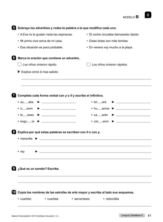 Material fotocopiable © 2015 Santillana Educación, S. L. 41
Lengua Castellana 6
MODELO B 6
5 Subraya los adverbios y rodea la palabra a la que modifica cada uno.
• A Eva no le gustan nada las espinacas. • El coche circulaba demasiado rápido.
• Mi primo vive cerca de mi casa. 	 • Estas botas son más bonitas.
• Esa situación es poco probable. • En verano voy mucho a la playa.
6 Marca la oración que contiene un adverbio.
Los niños vinieron rápido. Los niños vinieron rápidos.
 
Explica cómo lo has sabido.


7 Completa cada forma verbal con y o ll y escribe el infinitivo.
• au aba ► • bri ará ►
• o eron ► • hu amos ►
• le eses ► • ca arán ►
• engu ía ► • cre eron ►
8 Explica por qué estas palabras se escriben con ll o con y.
• maravilla ► 

• rey ► 

9 ¿Qué es un soneto? Escribe.


10 Copia los nombres de las estrofas de arte mayor y escribe al lado sus esquemas.
• cuarteto • cuarteta • serventesio • redondilla

 