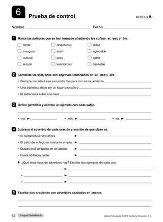 Material fotocopiable © 2015 Santillana Educación, S. L.
42 Lengua Castellana 6
Nombre Fecha
Prueba de control MODELO A
6
1 Marca las palabras que se han formado añadiendo los sufijos -al, -oso y -ble.
corral respetuoso sable
inaugural soso agradable
cultural poso cable
arrozal tembloroso deseable
2 Completa las oraciones con adjetivos terminados en -al, -oso y -ble.
• Siempre recordaré esa excursión: fue para mí una experiencia 
• Una biblioteca debe ser un lugar tranquilo y 
• El astronauta subió a la nave 
3 Define gentilicio y escribe un ejemplo con cada sufijo.

• -ino ► • -eño ► • -és ►
4 Subraya el adverbio de cada oración y escribe de qué clase es.
• El camarero vendrá ahora. ► 
• El patio del colegio es bastante amplio. ► 
• Quizás está atrapado en un atasco. ► 
• Fuera no había nadie. 	 ► 
 
¿Qué otros tipos de adverbios hay? Escribe dos ejemplos de cada uno.
• ► 
• ► 
• ► 
5 Escribe dos oraciones con adverbios acabados en -mente.


 