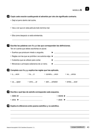 Material fotocopiable © 2015 Santillana Educación, S. L. 43
Lengua Castellana 6
6
MODELO A
6 Copia cada oración sustituyendo el adverbio por otro de significado contrario.
• Dejó al perro dentro del coche.

• Vas a ver que en esta película todo termina mal.

• Ella come despacio si está entretenida.

7 Escribe las palabras con ll o y a las que corresponden las definiciones.
Ten en cuenta que debes escribirlas en plural.
• Sueños que producen miedo o angustia. ► 
• Reglas con las que se prohíbe o se autoriza algo. 	
► 
• Cubiertos que se utilizan para cortar. 	 ► 
• Monarcas o príncipes soberanos de un reino. 	 ► 
8 Completa con ll o y y explica las reglas que has aplicado.
• o eron • le ó • constru eron • va amos

• ca ejear • enro ar • abri antador • embe ecer

9 Escribe a qué tipo de estrofa corresponde cada esquema.
• ABBA ► • ABAB ►
• abba ► • abab ►
10 Explica la diferencia entre poema estrófico y no estrófico.




 