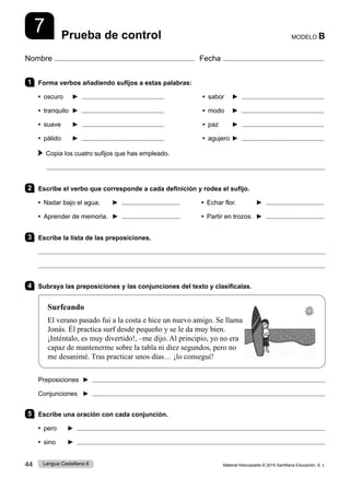 Material fotocopiable © 2015 Santillana Educación, S. L.
44 Lengua Castellana 6
Nombre Fecha
MODELO B
Prueba de control
7
1 Forma verbos añadiendo sufijos a estas palabras:
• oscuro ► • sabor ►
• tranquilo ► • modo ►
• suave ► • paz ►
• pálido ► • agujero ►
Copia los cuatro sufijos que has empleado.

2 Escribe el verbo que corresponde a cada definición y rodea el sufijo.
• Nadar bajo el agua. ► • Echar flor. ►
• Aprender de memoria. ► • Partir en trozos. 	►
3 Escribe la lista de las preposiciones.


4 Subraya las preposiciones y las conjunciones del texto y clasifícalas.
Surfeando
El verano pasado fui a la costa e hice un nuevo amigo. Se llama
Jonás. Él practica surf desde pequeño y se le da muy bien.
¡Inténtalo, es muy divertido!, –me dijo. Al principio, yo no era
capaz de mantenerme sobre la tabla ni diez segundos, pero no
me desanimé. Tras practicar unos días… ¡lo conseguí!
Preposiciones ► 
Conjunciones ► 
5 Escribe una oración con cada conjunción.
• pero ► 
• sino ► 
 