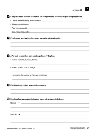 Material fotocopiable © 2015 Santillana Educación, S. L. 45
Lengua Castellana 6
MODELO B 7
6 Completa cada oración añadiendo un complemento encabezado por una preposición.
• Desde pequeño estoy acostumbrado 
• Mis padres insistieron 
• Ayer no me acordé 
• Estamos preocupados 
7 Explica qué son las interjecciones y escribe algún ejemplo.



8 ¿Por qué se escriben con h estas palabras? Explica.
• Humo, humano, humilde, humor.

• Hueso, huevo, hueco, huelga.

• Herbolario, herboristería, herbívoro, hierbajo.

9 Escribe cinco verbos que empiecen por h.


10 Explica algunas características de estos géneros periodísticos:
Noticia ► 


Artículo ► 


 