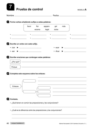 Material fotocopiable © 2015 Santillana Educación, S. L.
46 Lengua Castellana 6
Nombre Fecha
Prueba de control MODELO A
7
1 Forma verbos añadiendo sufijos a estas palabras:
favor      flor      agujero      gol      nota
escena      legal      dulce
• • • •
• • • •
2 Escribe un verbo con cada sufijo.
• -izar ► • -ecer ►
• -ear ► • -ificar ►
3 Escribe oraciones que contengan estas palabras:
¿Por qué?

Porque

4 Completa este esquema sobre los enlaces:
5 Contesta.
• ¿Qué tienen en común las preposiciones y las conjunciones?

• ¿Cuál es la diferencia entre las preposiciones y las conjunciones?


Enlaces
 