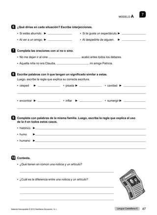 Material fotocopiable © 2015 Santillana Educación, S. L. 47
Lengua Castellana 6
7
MODELO A
6 ¿Qué dirías en cada situación? Escribe interjecciones.
• Si estás aburrido. ► • Si te gusta un espectáculo.►
• Al ver a un amigo. ► • Al despedirte de alguien. ►
7 Completa las oraciones con si no o sino.
• No me dejan ir al cine acabo antes todos los deberes.
• Aquella niña no era Claudia, mi amiga Patricia.
8 Escribe palabras con h que tengan un significado similar a estas.
Luego, escribe la regla que explica su correcta escritura.
• césped ► • pisada ► • cavidad ►

• encontrar ► • inflar ► • sumergir ►

9 Completa con palabras de la misma familia. Luego, escribe la regla que explica el uso
de la h en todos estos casos.
• histórico ►
• humo ►
• humano ►

10 Contesta.
• ¿Qué tienen en común una noticia y un artículo?

• ¿Cuál es la diferencia entre una noticia y un artículo?



 