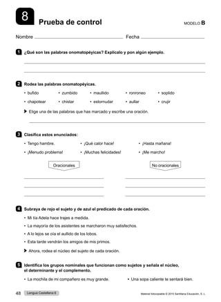 Material fotocopiable © 2015 Santillana Educación, S. L.
48 Lengua Castellana 6
Nombre Fecha
MODELO B
Prueba de control
8
1 ¿Qué son las palabras onomatopéyicas? Explícalo y pon algún ejemplo.


2 Rodea las palabras onomatopéyicas.
• bufido • zumbido • maullido • ronroneo • soplido
• chapotear • chistar • estornudar • aullar • crujir
Elige una de las palabras que has marcado y escribe una oración.

3 Clasifica estos enunciados:
• Tengo hambre. • ¡Qué calor hace! • ¡Hasta mañana!
• ¡Menudo problema! • ¡Muchas felicidades! • ¡Me marcho!
Oracionales No oracionales
           
           
           
4 Subraya de rojo el sujeto y de azul el predicado de cada oración.
• Mi tía Adela hace trajes a medida.
• La mayoría de los asistentes se marcharon muy satisfechos.
• A lo lejos se oía el aullido de los lobos.
• Esta tarde vendrán los amigos de mis primos.
Ahora, rodea el núcleo del sujeto de cada oración.
5 Identifica los grupos nominales que funcionan como sujetos y señala el núcleo,
el determinante y el complemento.
• La mochila de mi compañero es muy grande.    • Una sopa caliente te sentará bien.
 