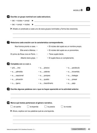 Material fotocopiable © 2015 Santillana Educación, S. L. 49
Lengua Castellana 6
MODELO B 8
6 Escribe un grupo nominal con cada estructura.
• det. + núcleo + compl. ► 
• det. + compl. + núcleo ► 
Añade un predicado a cada uno de esos grupos nominales y forma dos oraciones.


7 Relaciona cada oración con la característica correspondiente.
Nos fuimos pronto a casa. • • El núcleo del sujeto es un nombre propio.
Ella avisó a Marisa. • • El núcleo del sujeto es un pronombre.
El primo de Rosa vive en París. •		 • Tiene sujeto tácito.
Alberto tiene gripe. • • El sujeto lleva un complemento.
8 Completa con s o con x.
• pró imo
• e pléndido
• e cepcional
• e plicación
• o ígeno
• e plosivo
• e celente
• e ponjoso
• e quisito
• e traordinario
• e pectáculo
• e trovertido
• e trategia
• e presar
• e pejo
9 Escribe algunas palabras con x que no hayan aparecido en la actividad anterior.


10 Marca qué textos pertenecen al género narrativo.
el cuento la leyenda la poesía la novela
Ahora, explica con tus palabras qué es una leyenda.



 