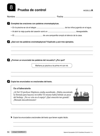Material fotocopiable © 2015 Santillana Educación, S. L.
50 Lengua Castellana 6
Nombre Fecha
Prueba de control MODELO A
8
1 Completa las oraciones con palabras onomatopéyicas.
• En la piscina se oía el alegre de los niños jugando en el agua.
• Al abrir la vieja puerta del caserón sonó un desagradable.
• El de una campanilla rompió el silencio de la casa.
2 ¿Qué son las palabras onomatopéyicas? Explícalo y pon tres ejemplos.



3 ¿Forman un enunciado las palabras del recuadro? ¿Por qué?
Mañana yo piscina a la prima mi con iré.


4 Copia los enunciados no oracionales del texto.
En el laboratorio
¡Al fin! El profesor Hipótesis estaba asombrado. ¡Había encontrado
la fórmula para hacerse invisible! Él mismo había bebido un poco
del brebaje. ¡No se veía en el espejo! ¡Qué emoción tan grande!
¡Menudo descubrimiento!


Copia los enunciados oracionales del texto que tienen sujeto tácito.


 