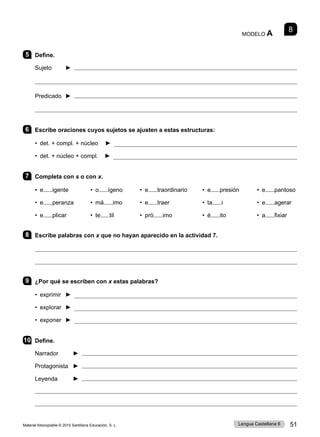 Material fotocopiable © 2015 Santillana Educación, S. L. 51
Lengua Castellana 6
8
MODELO A
5 Define.
Sujeto ► 

Predicado ► 

6 Escribe oraciones cuyos sujetos se ajusten a estas estructuras:
• det. + compl. + núcleo ► 
• det. + núcleo + compl. ► 
7 Completa con s o con x.
• e igente • o ígeno • e traordinario • e presión • e pantoso
• e peranza • má imo • e traer • ta i • e agerar
• e plicar • te til • pró imo • é ito • a fixiar
8 Escribe palabras con x que no hayan aparecido en la actividad 7.


9 ¿Por qué se escriben con x estas palabras?
• exprimir ► 
• explorar ► 
• exponer ► 
10 Define.
Narrador ► 
Protagonista ► 
Leyenda ► 


 