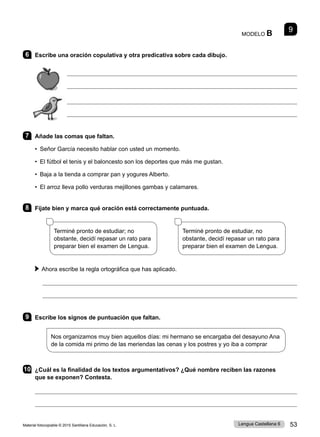 Material fotocopiable © 2015 Santillana Educación, S. L. 53
Lengua Castellana 6
MODELO B 9
6 Escribe una oración copulativa y otra predicativa sobre cada dibujo.




7 Añade las comas que faltan.
• Señor García necesito hablar con usted un momento.
• El fútbol el tenis y el baloncesto son los deportes que más me gustan.
• Baja a la tienda a comprar pan y yogures Alberto.
• El arroz lleva pollo verduras mejillones gambas y calamares.
8 Fíjate bien y marca qué oración está correctamente puntuada.
Terminé pronto de estudiar; no
obstante, decidí repasar un rato para
preparar bien el examen de Lengua.
      
Terminé pronto de estudiar, no
obstante, decidí repasar un rato para
preparar bien el examen de Lengua.
Ahora escribe la regla ortográfica que has aplicado.


9 Escribe los signos de puntuación que faltan.
Nos organizamos muy bien aquellos días: mi hermano se encargaba del desayuno Ana
de la comida mi primo de las meriendas las cenas y los postres y yo iba a comprar
10 ¿Cuál es la finalidad de los textos argumentativos? ¿Qué nombre reciben las razones
que se exponen? Contesta.


 