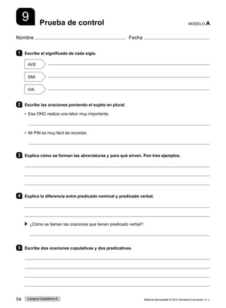Material fotocopiable © 2015 Santillana Educación, S. L.
54 Lengua Castellana 6
Nombre Fecha
Prueba de control MODELO A
9
1 Escribe el significado de cada sigla.
AVE

DNI

IVA

2 Escribe las oraciones poniendo el sujeto en plural.
• Esa ONG realiza una labor muy importante.

• Mi PIN es muy fácil de recordar.

3 Explica cómo se forman las abreviaturas y para qué sirven. Pon tres ejemplos.



4 Explica la diferencia entre predicado nominal y predicado verbal.


¿Cómo se llaman las oraciones que tienen predicado verbal?

5 Escribe dos oraciones copulativas y dos predicativas.




 