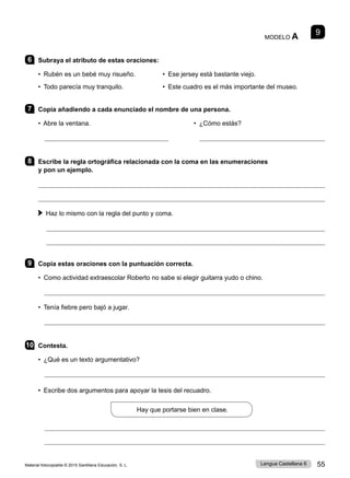 Material fotocopiable © 2015 Santillana Educación, S. L. 55
Lengua Castellana 6
9
MODELO A
6 Subraya el atributo de estas oraciones:
• Rubén es un bebé muy risueño. • Ese jersey está bastante viejo.
• Todo parecía muy tranquilo. • Este cuadro es el más importante del museo.
7 Copia añadiendo a cada enunciado el nombre de una persona.
• Abre la ventana. • ¿Cómo estás?

8 Escribe la regla ortográfica relacionada con la coma en las enumeraciones
y pon un ejemplo.


Haz lo mismo con la regla del punto y coma.


9 Copia estas oraciones con la puntuación correcta.
• Como actividad extraescolar Roberto no sabe si elegir guitarra yudo o chino.

• Tenía fiebre pero bajó a jugar.

10 Contesta.
• ¿Qué es un texto argumentativo?

• Escribe dos argumentos para apoyar la tesis del recuadro.
Hay que portarse bien en clase.


 