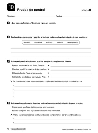 Material fotocopiable © 2015 Santillana Educación, S. L.
56 Lengua Castellana 6
Nombre Fecha
MODELO B
Prueba de control
10
1 ¿Qué es un eufemismo? Explícalo y pon un ejemplo.


2 Copia estos eufemismos y escribe al lado de cada uno la palabra tabú a la que sustituye.
anciano     invidente     robusto     recluso     desempleado



3 Subraya el predicado de cada oración y copia el complemento directo.
• Ayer mi madre perdió las llaves de casa. ► 
• El artista vendió la mayoría de los cuadros. ► 
• El taxista llevó a Paula al aeropuerto. ► 
• Pablo le ha prestado su bici nueva a Ana. ► 
Escribe las oraciones sustituyendo los complementos directos por pronombres átonos.
• 
• 
• 
• 
4 Subraya el complemento directo y rodea el complemento indirecto de cada oración.
• Preparamos una fiesta de bienvenida a mi hermano.
• El autor compuso a su hija varias canciones muy hermosas.
Ahora, copia las oraciones sustituyendo esos complementos por pronombres átonos.
• 
• 
 