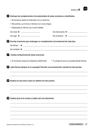 Material fotocopiable © 2015 Santillana Educación, S. L. 57
Lengua Castellana 6
MODELO B 10
5 Subraya los complementos circunstanciales de estas oraciones y clasifícalos.
• Mi hermana reparó el ordenador con un antivirus.
• Mis padres y yo fuimos a Venecia con unos amigos.
• Redactaste el informe con mucho detalle.
De modo ► De instrumento ►
De lugar ► De compañía ►
6 Escribe oraciones que contengan un complemento circunstancial de cada tipo.
De tiempo ► 
De cantidad ► 
7 Analiza sintácticamente estas oraciones:
• El conductor esquivó el obstáculo hábilmente. • Tu amiga te envió una postal desde Irlanda.
8 ¿Qué llevas siempre en tu equipaje? Escribe una enumeración usando los dos puntos.


9 Explica en qué otros casos se utilizan los dos puntos.



10 Explica qué es la novela y cuáles son sus elementos.





 