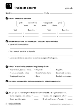 Material fotocopiable © 2015 Santillana Educación, S. L.
58 Lengua Castellana 6
Nombre Fecha
Prueba de control MODELO A
10
1 Clasifica las palabras del cuadro.
gordo        desempleado        poco agraciado        preso
parado        feo        recluso        rellenito
Tabú Eufemismo Tabú Eufemismo
► ►
► ►
2 Busca en cada oración una palabra tabú y sustitúyela por un eufemismo.
• Ayer murió un conocido actor.

• Van a construir una cárcel en el pueblo.

• Los representantes de esos países se reunieron para poner fin a la guerra.

3 Subraya las oraciones que no tienen ningún complemento.
• Vendrán Rocío, Carmen y Teresa. • Ven pronto. • Tengo frío.
• Tú comes demasiados dulces. • Nunca he hecho el pino. • Escucha a tu hermano.
• Sergio saludó al portero. • ¡Corre! • Escribe tu nombre aquí.
4 Escribe los nombres de los distintos complementos del verbo que conoces.


5 ¿De qué tipo es cada complemento destacado? Escribe CD o CI según corresponda.
• Escribí una postal a mis primos. ► • He visto a mis amigos en la calle. ►
• El gato te arañó un poco. ► • El gato arañó la cara a Pascual. ►
 