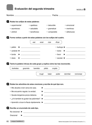 Material fotocopiable © 2015 Santillana Educación, S. L.
60 Lengua Castellana 6
Nombre Fecha
MODELO B
Evaluación del segundo trimestre
1 Rodea los sufijos de estas palabras:
• experimental • apetitoso • deducible • emocional
• asombroso • saludable • gramatical • mentiroso	 
• arbitral • beneficioso • comparable • defectuoso	 
2 Forma verbos a partir de estas palabras con los sufijos del cuadro.
-ear -ecer -izar -ificar
• pálido ► • burbuja ►
• carácter ► • dulce ►
• borde ► • favor ►
• dosis ► • escolar ►
3 Tacha la palabra intrusa de cada grupo y explica cómo las has reconocido.
borboteo graznido bandido pitido crujido
mugir balar aullar dormitar ronronear

4 Rodea los adverbios de estas oraciones y escribe de qué tipo son.
• Mis abuelos viven cerca de casa. ► 
• Me encuentro regular, la verdad. 	 ► 
• Quizás tengamos pocos deberes. ► 
• ¿A ti también te gustan las palomitas? ► 
• Aprendió a tocar la flauta rápidamente. 	► 
5 Escribe un enunciado de cada tipo.
No oracional 	 ► 
Oracional 	 ► 
 