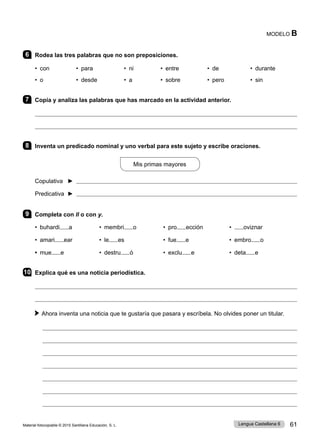 Material fotocopiable © 2015 Santillana Educación, S. L. 61
Lengua Castellana 6
MODELO B
6 Rodea las tres palabras que no son preposiciones.
• con • para • ni • entre 	 • de • durante
• o • desde • a • sobre • pero • sin
7 Copia y analiza las palabras que has marcado en la actividad anterior.


8 Inventa un predicado nominal y uno verbal para este sujeto y escribe oraciones.
Mis primas mayores
Copulativa ► 
Predicativa ► 
9 Completa con ll o con y.
• buhardi a • membri o • pro ección • oviznar
• amari ear • le es • fue e • embro o
• mue e • destru ó • exclu e • deta e
10 Explica qué es una noticia periodística.


Ahora inventa una noticia que te gustaría que pasara y escríbela. No olvides poner un titular.







 