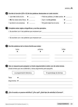 Material fotocopiable © 2015 Santillana Educación, S. L. 63
Lengua Castellana 6
MODELO A
6 Escribe la función (CD o CI) de las palabras destacadas en cada oración.
• Juan me invitó al cine. 	 ► • Pela las patatas y no las cuezas. 	►
• Me han dado estos libros. 	►  	 • Ayer vi a mis primos. 	 ►
• Le dieron una sorpresa. ►  	 • Mi padre nos hizo la cena. 	 ►
7 Completa estas reglas ortográficas y escribe ejemplos.
• Se escriben con h las palabras que empiezan por 

• Se escriben con x las palabras que empiezan por 

8 Escribe palabras de la misma familia que estas:
humo 	 próximo brillar
▼ ▼ ▼
9 Haz un esquema para preparar un texto argumentativo sobre uno de estos temas.
Anota la tesis que vas a defender y varios argumentos para apoyarla.
La programación televisiva.
             
El aprendizaje de idiomas.
Tesis ► 
Argumentos ► 


10 ¿Es el soneto un poema estrófico? ¿Por qué? ¿Qué tipo de estrofas lo forman?


 