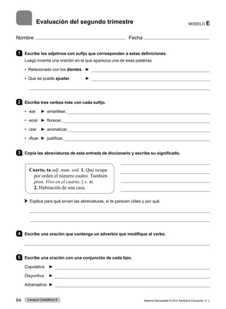Material fotocopiable © 2015 Santillana Educación, S. L.
64 Lengua Castellana 6
Nombre Fecha
1 Escribe los adjetivos con sufijo que corresponden a estas definiciones.
Luego inventa una oración en la que aparezca una de esas palabras.
• Relacionado con los dientes. ► 
• Que se puede ajustar. ► 

2 Escribe tres verbos más con cada sufijo.
• -ear ► amarillear, 
• -ecer ► florecer, 
• -izar ► aromatizar, 
• -ificar ► justificar, 
3 Copia las abreviaturas de esta entrada de diccionario y escribe su significado.




Explica para qué sirven las abreviaturas, si te parecen útiles y por qué.


4 Escribe una oración que contenga un adverbio que modifique al verbo.

5 Escribe una oración con una conjunción de cada tipo.
Copulativa ► 
Disyuntiva ► 
Adversativa ► 
MODELO E
Evaluación del segundo trimestre
Cuarto, ta adj. num. ord. 1. Que ocupa
por orden el número cuatro. También
pron. Vivo en el cuarto. || s. m.
2. Habitación de una casa.
 