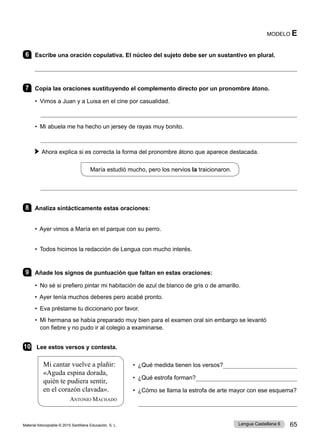 Material fotocopiable © 2015 Santillana Educación, S. L. 65
Lengua Castellana 6
6 Escribe una oración copulativa. El núcleo del sujeto debe ser un sustantivo en plural.

7 Copia las oraciones sustituyendo el complemento directo por un pronombre átono.
• Vimos a Juan y a Luisa en el cine por casualidad.

• Mi abuela me ha hecho un jersey de rayas muy bonito. 	

 
Ahora explica si es correcta la forma del pronombre átono que aparece destacada.
María estudió mucho, pero los nervios la traicionaron.

8 Analiza sintácticamente estas oraciones:
• Ayer vimos a María en el parque con su perro.
• Todos hicimos la redacción de Lengua con mucho interés.
9 Añade los signos de puntuación que faltan en estas oraciones:
• No sé si prefiero pintar mi habitación de azul de blanco de gris o de amarillo.
• Ayer tenía muchos deberes pero acabé pronto.
• Eva préstame tu diccionario por favor.
• 
Mi hermana se había preparado muy bien para el examen oral sin embargo se levantó
con fiebre y no pudo ir al colegio a examinarse.
10 Lee estos versos y contesta.
• ¿Qué medida tienen los versos?
• ¿Qué estrofa forman?
• ¿Cómo se llama la estrofa de arte mayor con ese esquema?

MODELO E
Mi cantar vuelve a plañir:
«Aguda espina dorada,
quién te pudiera sentir,
en el corazón clavada».
Antonio Machado
 