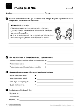 Material fotocopiable © 2015 Santillana Educación, S. L.
66 Lengua Castellana 6
Nombre Fecha
MODELO B
11 Prueba de control
1 Rodea las palabras coloquiales que encuentres en el diálogo. Después, cópialo sustituyendo
esas palabras por otras menos coloquiales.
¡Nos vamos de excursión!
–Dicen que nos vamos de excursión a Suiza. ¡Qué guay!
–¿En serio? Pero si nunca se hacen excursiones al extranjero.
–Ya, pero mola mogollón.
–Sí, pero yo no me lo trago. Eso es una bola que te han contado.
–Pues menuda pifia. ¡Ya se lo he dicho a todo el mundo!




2 ¿Qué tipo de oración se utiliza en cada caso? Escribe el nombre.
• Para dar consejos u órdenes o formular prohibiciones ► 
• Para expresar deseos ► 
• Para expresar suposiciones o hechos probables ► 
3 Indica de qué tipo es cada oración según la actitud del hablante.
• No me apetece ver la tele. ► 
• ¡Qué suerte hemos tenido! ► 
• No te dejes aquí el paraguas. ► 
• Quizás mañana nieve. ► 
4 Escribe una oración de cada tipo.
Exhortativa ► 
Exclamativa ► 
Dubitativa ► 
 