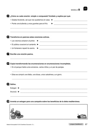 Material fotocopiable © 2015 Santillana Educación, S. L. 67
Lengua Castellana 6
MODELO B 11
5 ¿Cómo es cada oración: simple o compuesta? Anótalo y explica por qué.
• Estaba lloviendo, así que nos quedamos en casa. 	► 
• Ponte una bufanda y unos guantes para el frío. ► 


6 Transforma en pasivas estas oraciones activas.
• Los vecinos avisaron al pintor. ► 
• El público ovacionó al cantante. ► 
• Un fontanero reparó la avería. ► 
7 Escribe una oración pasiva.

8 Copia transformando las enumeraciones en enumeraciones incompletas.
• En el parque había unos ancianos, varios niños y un par de parejas.

• Elisa se compró una falda, una blusa, unos calcetines y un gorro.

9 Define.
Eslogan ► 
Anuncio ► 

10 Inventa un eslogan para una campaña sobre los beneficios de la dieta mediterránea.
 