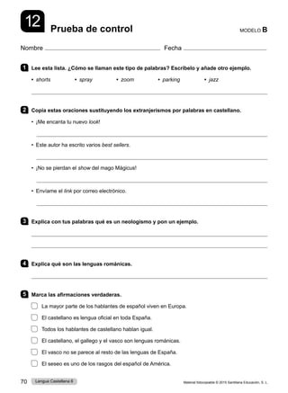 Material fotocopiable © 2015 Santillana Educación, S. L.
70 Lengua Castellana 6
Nombre Fecha
MODELO B
Prueba de control
12
1 Lee esta lista. ¿Cómo se llaman este tipo de palabras? Escríbelo y añade otro ejemplo.
• shorts • spray • zoom • parking • jazz

2 Copia estas oraciones sustituyendo los extranjerismos por palabras en castellano.
• ¡Me encanta tu nuevo look!

• Este autor ha escrito varios best sellers.

• ¡No se pierdan el show del mago Mágicus!

• Envíame el link por correo electrónico.

3 Explica con tus palabras qué es un neologismo y pon un ejemplo.


4 Explica qué son las lenguas románicas.

5 Marca las afirmaciones verdaderas.
La mayor parte de los hablantes de español viven en Europa.
El castellano es lengua oficial en toda España.
Todos los hablantes de castellano hablan igual.
El castellano, el gallego y el vasco son lenguas románicas.
El vasco no se parece al resto de las lenguas de España.
El seseo es uno de los rasgos del español de América.
 