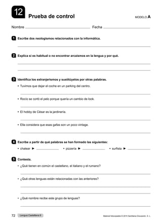 Material fotocopiable © 2015 Santillana Educación, S. L.
72 Lengua Castellana 6
Nombre Fecha
Prueba de control MODELO A
12
1 Escribe dos neologismos relacionados con la informática.

2 Explica si es habitual o no encontrar arcaísmos en la lengua y por qué.


3 Identifica los extranjerismos y sustitúyelos por otras palabras.
• Tuvimos que dejar el coche en un parking del centro.

• Rocío se cortó el pelo porque quería un cambio de look.

• El hobby de César es la jardinería.

• Ella considera que esas gafas son un poco vintage.

4 Escribe a partir de qué palabras se han formado las siguientes:
• chatear ►    • pizzería ►    • surfista ►
5 Contesta.
• ¿Qué tienen en común el castellano, el italiano y el rumano?

• ¿Qué otras lenguas están relacionadas con las anteriores?


• ¿Qué nombre recibe este grupo de lenguas?

 