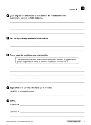 Material fotocopiable © 2015 Santillana Educación, S. L. 73
Lengua Castellana 6
MODELO A 12
6 ¿Qué lenguas son oficiales en España además del castellano? Escribe
sus nombres y dónde se habla cada una.




7 Escribe algunos rasgos del español de América.



8 Piensa y escribe un diálogo para esta situación:
Dos compañeros de clase se encuentran en la calle. Uno está muy preocupado
porque ha perdido un billete. El otro niño se ofrece a buscarlo con él.





9 Copia añadiendo un dato aclaratorio que te inventes.
• El IDES es un nuevo impuesto.

10 Define.
Tragedia ► 

Comedia ► 

 