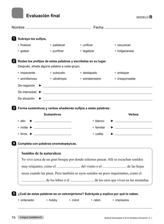Material fotocopiable © 2015 Santillana Educación, S. L.
74 Lengua Castellana 6
Nombre Fecha
MODELO B
1 Subraya los sufijos.
• finalizar • palidecer • unificar • oscurecer
• gotear 	 • purificar • legalizar • holgazanear
2 Rodea los prefijos de estas palabras y escríbelas en su lugar.
Después, añade alguna palabra a cada grupo.
• impaciente • subsuelo • destapado • anteayer
• archifamoso 	 • ultralimpio • extraterrestre • irresponsable
De negación ► 
De intensidad ► 
De situación ► 
3 Forma sustantivos y verbos añadiendo sufijos a estas palabras:
Sustantivos Verbos
• alto ► • blanco ►
• noble ► • familiar ►
• firme ► • cotilla ►
4 Completa con palabras onomatopéyicas.
Sonidos de la naturaleza
Yo vivo cerca de un gran bosque por donde solemos pasear. Allí se escuchan sonidos
muy relajantes, como el del viento o el de las hojas
secas cuando las pisas. Pero también se oyen sonidos un poco inquietantes, como el
de los lobos o el de los osos que viven en las montañas.
5 ¿Cuál de estas palabras es un extranjerismo? Subráyala y explica por qué lo sabes.
• ordenador • hobby • móvil • ratón • impresora

Evaluación final
 